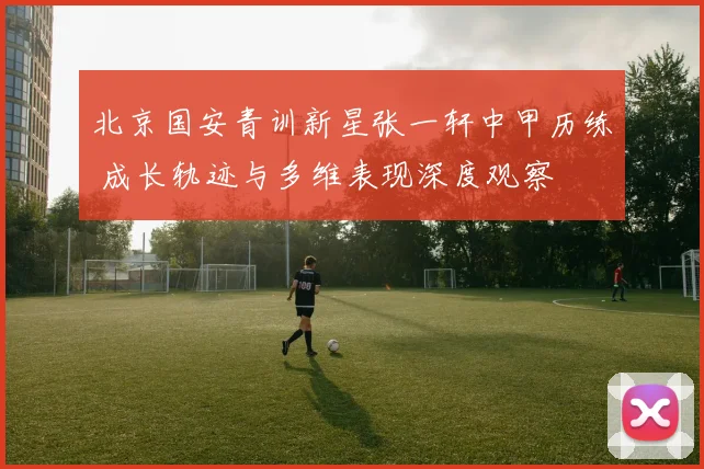 北京国安青训新星张一轩中甲历练 成长轨迹与多维表现深度观察