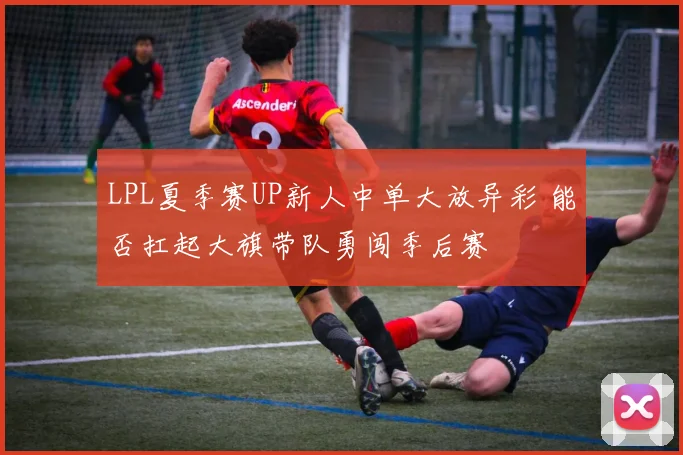 LPL夏季赛UP新人中单大放异彩 能否扛起大旗带队勇闯季后赛