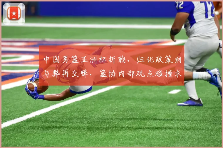 中国男篮亚洲杯折戟，归化政策利与弊再交锋，篮协内部观点碰撞求共识