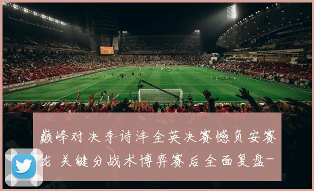 巅峰对决李诗沣全英决赛憾负安赛龙 关键分战术博弈赛后全面复盘