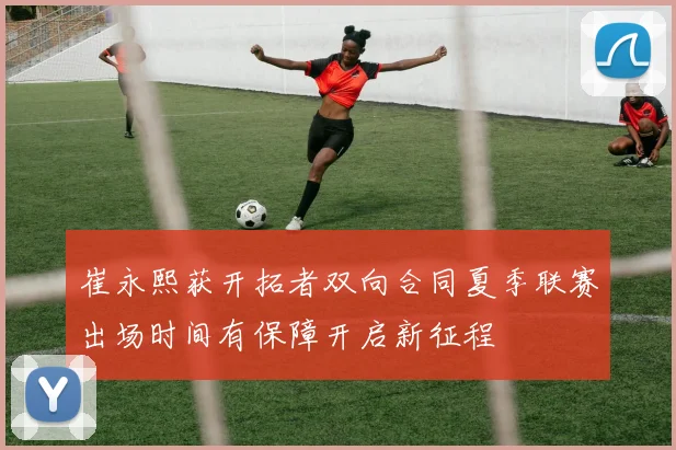 崔永熙获开拓者双向合同夏季联赛出场时间有保障开启新征程
