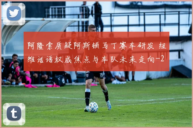 阿隆索质疑阿斯顿马丁赛车研发 纽维话语权成焦点与车队未来走向
