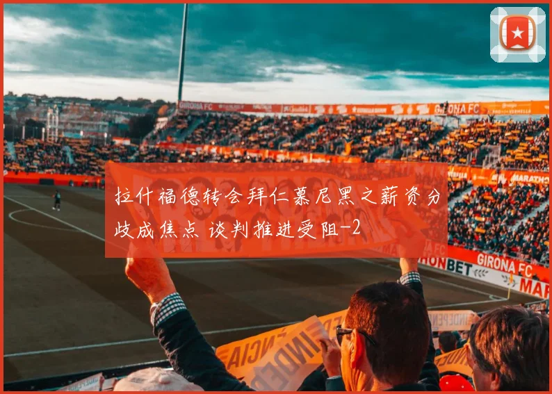 拉什福德转会拜仁慕尼黑之薪资分歧成焦点 谈判推进受阻