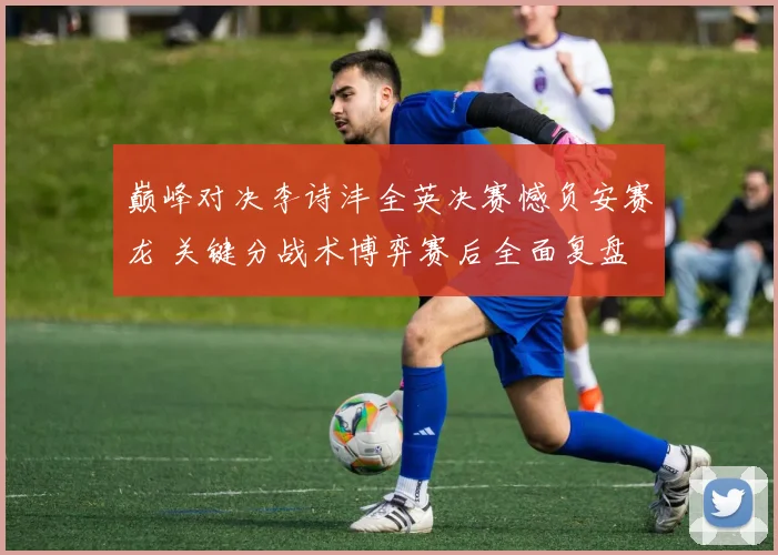 巅峰对决李诗沣全英决赛憾负安赛龙 关键分战术博弈赛后全面复盘