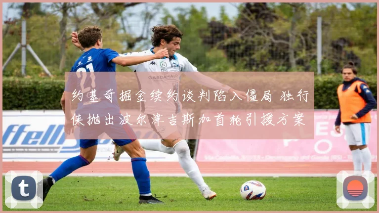 约基奇掘金续约谈判陷入僵局 独行侠抛出波尔津吉斯加首轮引援方案