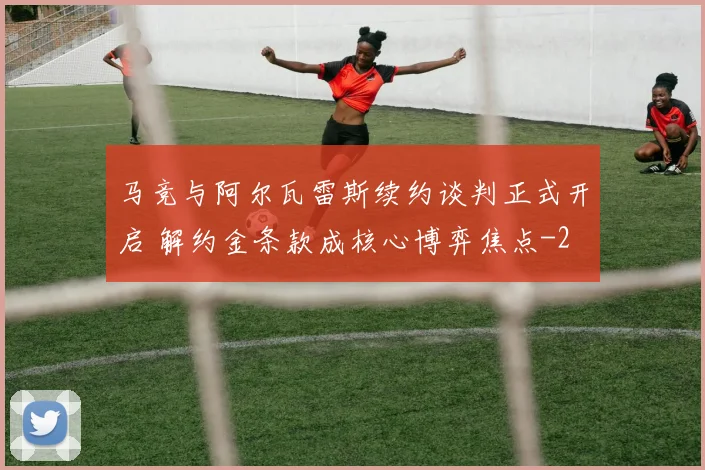 马竞与阿尔瓦雷斯续约谈判正式开启 解约金条款成核心博弈焦点