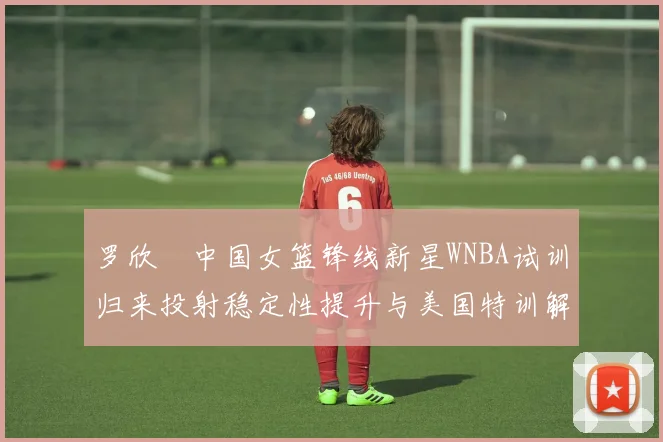 罗欣棫中国女篮锋线新星WNBA试训归来投射稳定性提升与美国特训解析