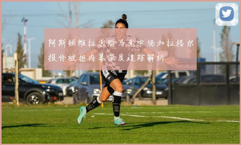 阿斯顿维拉求购马竞中场加拉格尔报价被拒内幕深度追踪解析
