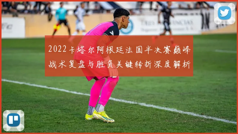 2022卡塔尔阿根廷法国半决赛巅峰战术复盘与胜负关键转折深度解析