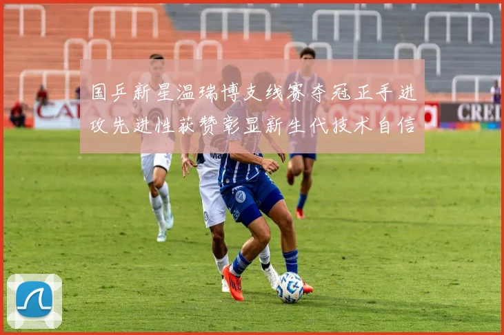 国乒新星温瑞博支线赛夺冠正手进攻先进性获赞彰显新生代技术自信