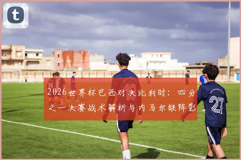 2026世界杯巴西对决比利时：四分之一决赛战术解析与内马尔缺阵影响复盘