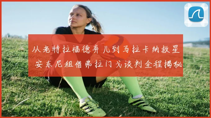 从老特拉福德弃儿到马拉卡纳救星 安东尼租借弗拉门戈谈判全程揭秘