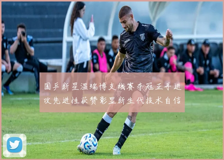国乒新星温瑞博支线赛夺冠正手进攻先进性获赞彰显新生代技术自信