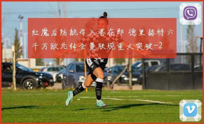 红魔后防航母入港在即 德里赫特六千万欧元转会曼联现重大突破