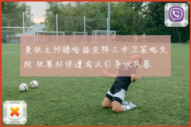 曼联主帅滕哈赫变阵三中卫策略失败 联赛杯惨遭淘汰引争议风暴