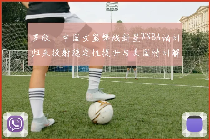 罗欣棫中国女篮锋线新星WNBA试训归来投射稳定性提升与美国特训解析