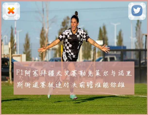 F1阿塞拜疆大奖赛勒克莱尔与诺里斯街道赛极速对决前瞻谁能称雄