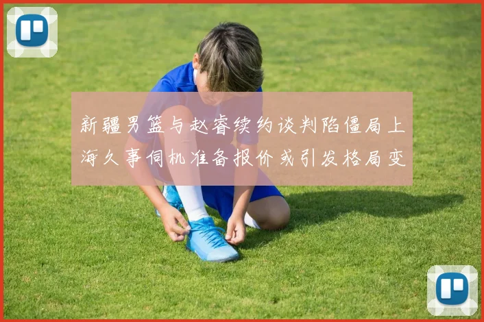 新疆男篮与赵睿续约谈判陷僵局上海久事伺机准备报价或引发格局变动