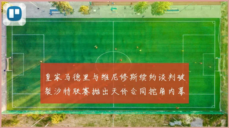 皇家马德里与维尼修斯续约谈判破裂沙特联赛抛出天价合同挖角内幕
