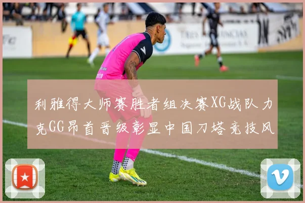 利雅得大师赛胜者组决赛XG战队力克GG昂首晋级彰显中国刀塔竞技风采