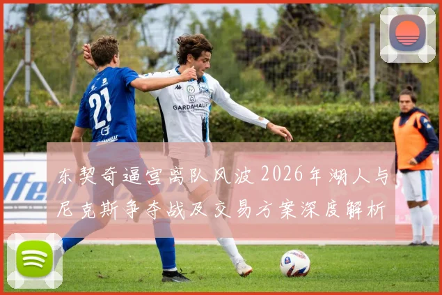 东契奇逼宫离队风波 2026年湖人与尼克斯争夺战及交易方案深度解析