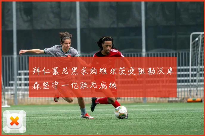 拜仁慕尼黑求购维尔茨受阻勒沃库森坚守一亿欧元底线