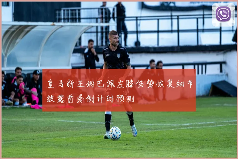 皇马新王姆巴佩左膝伤势恢复细节披露首秀倒计时预测