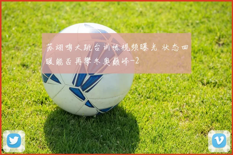 苏翊鸣大跳台训练视频曝光 状态回暖能否再攀冬奥巅峰