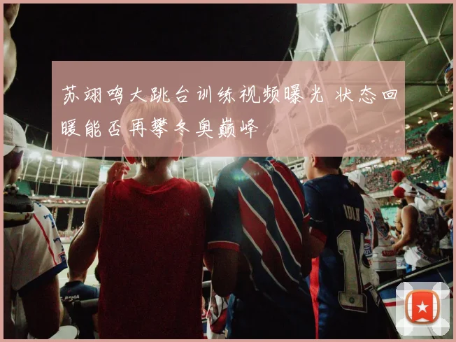 苏翊鸣大跳台训练视频曝光 状态回暖能否再攀冬奥巅峰