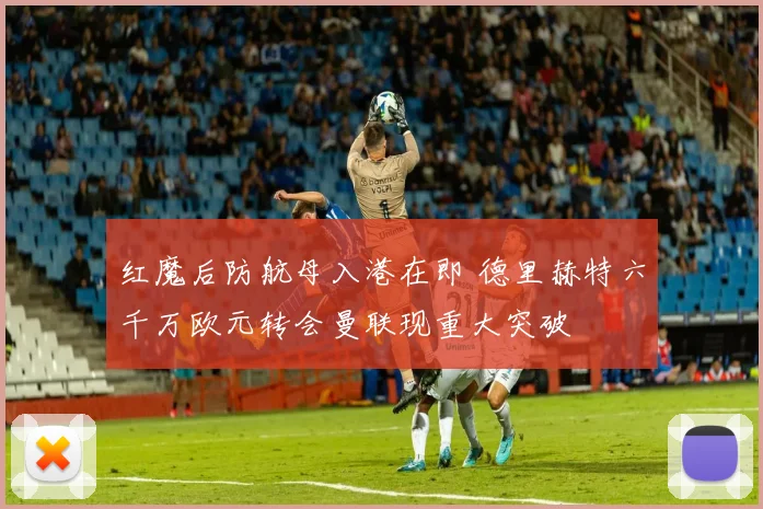 红魔后防航母入港在即 德里赫特六千万欧元转会曼联现重大突破