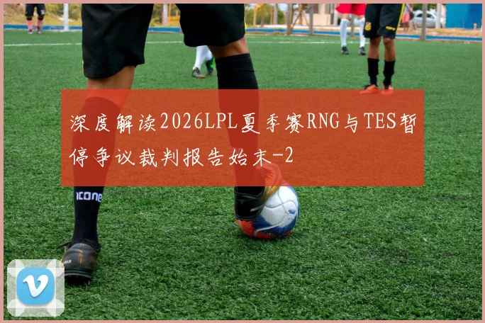深度解读2026LPL夏季赛RNG与TES暂停争议裁判报告始末