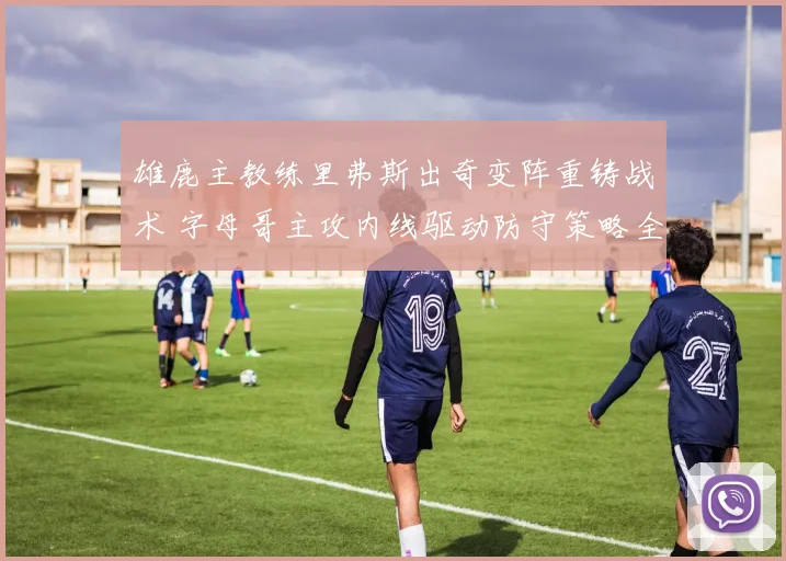 雄鹿主教练里弗斯出奇变阵重铸战术 字母哥主攻内线驱动防守策略全面焕新升级