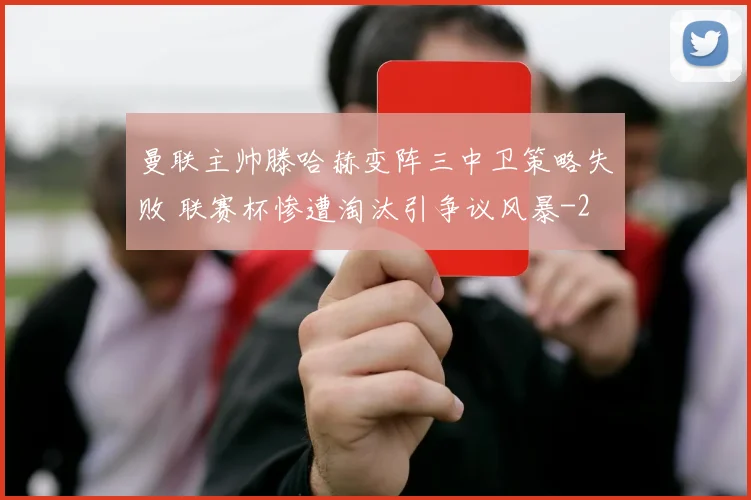 曼联主帅滕哈赫变阵三中卫策略失败 联赛杯惨遭淘汰引争议风暴