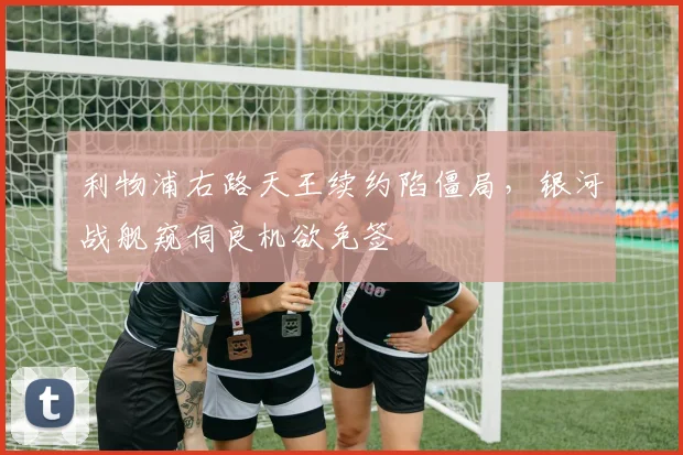 利物浦右路天王续约陷僵局，银河战舰窥伺良机欲免签