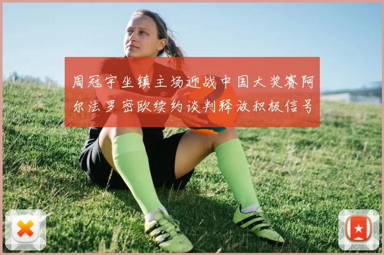周冠宇坐镇主场迎战中国大奖赛阿尔法罗密欧续约谈判释放积极信号