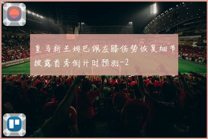 皇马新王姆巴佩左膝伤势恢复细节披露首秀倒计时预测