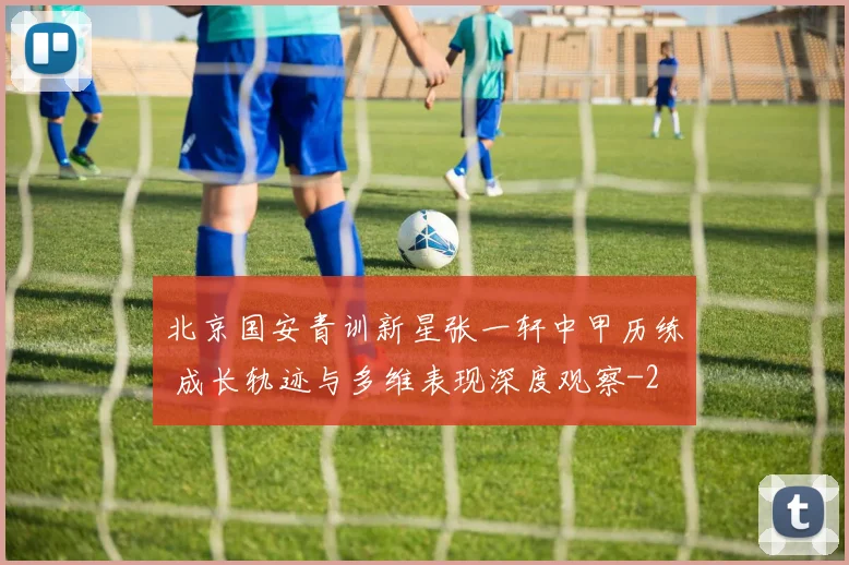 北京国安青训新星张一轩中甲历练 成长轨迹与多维表现深度观察