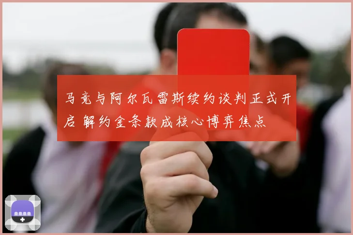 马竞与阿尔瓦雷斯续约谈判正式开启 解约金条款成核心博弈焦点