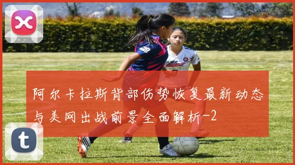 阿尔卡拉斯背部伤势恢复最新动态与美网出战前景全面解析