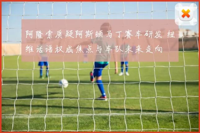 阿隆索质疑阿斯顿马丁赛车研发 纽维话语权成焦点与车队未来走向