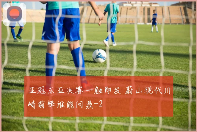 亚冠东亚决赛一触即发 蔚山现代川崎前锋谁能问鼎