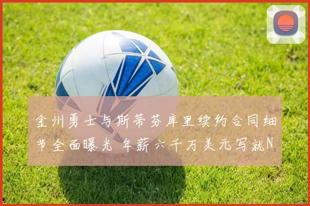 金州勇士与斯蒂芬库里续约合同细节全面曝光 年薪六千万美元写就NBA历史第一传奇