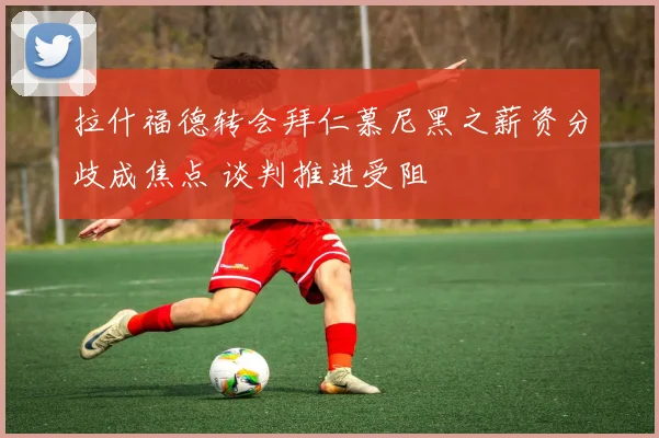 拉什福德转会拜仁慕尼黑之薪资分歧成焦点 谈判推进受阻