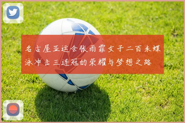 名古屋亚运会张雨霏女子二百米蝶泳冲击三连冠的荣耀与梦想之路